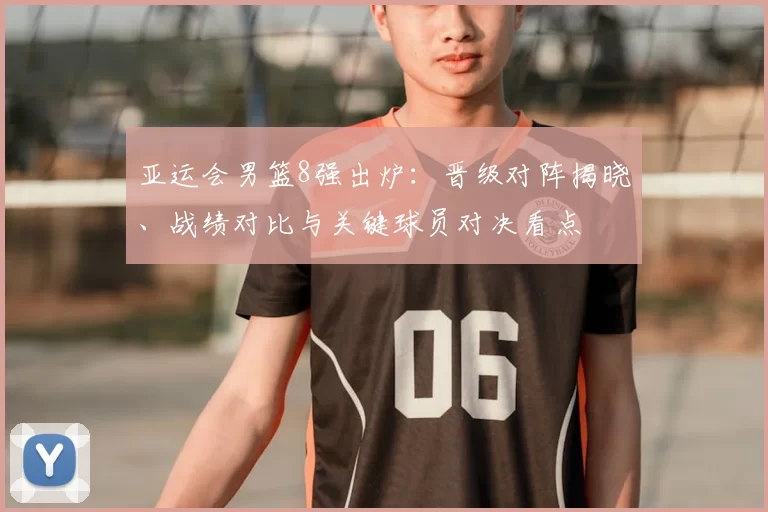 亚运会男篮8强出炉：晋级对阵揭晓、战绩对比与关键球员对决看点