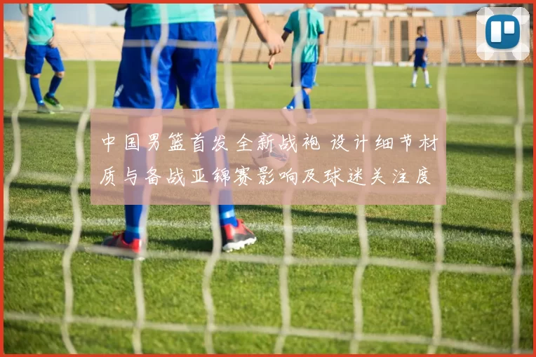 中国男篮首发全新战袍 设计细节材质与备战亚锦赛影响及球迷关注度预测