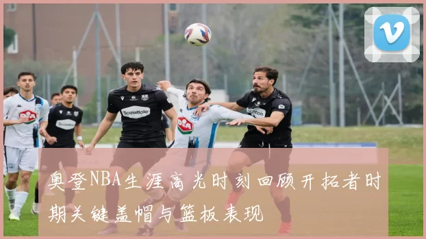 奥登NBA生涯高光时刻回顾开拓者时期关键盖帽与篮板表现