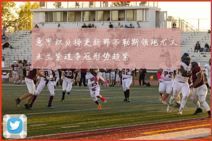 意甲积分榜更新那不勒斯领跑尤文米兰紧追争冠形势趋紧