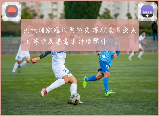 利物浦欧冠门票热卖 赛程前景受关注 球迷购票需求持续攀升