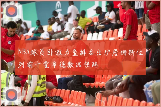 NBA球员卧推力量排名出炉詹姆斯位列前十霍华德数据领跑