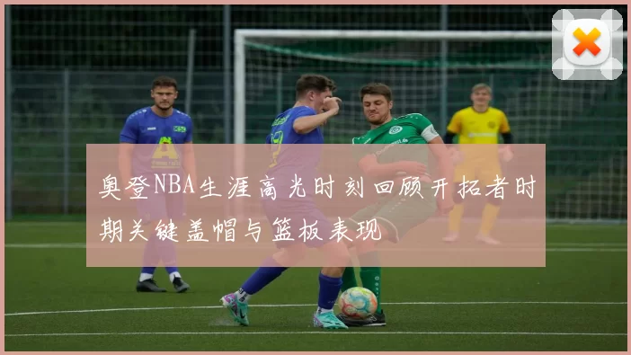 奥登NBA生涯高光时刻回顾开拓者时期关键盖帽与篮板表现