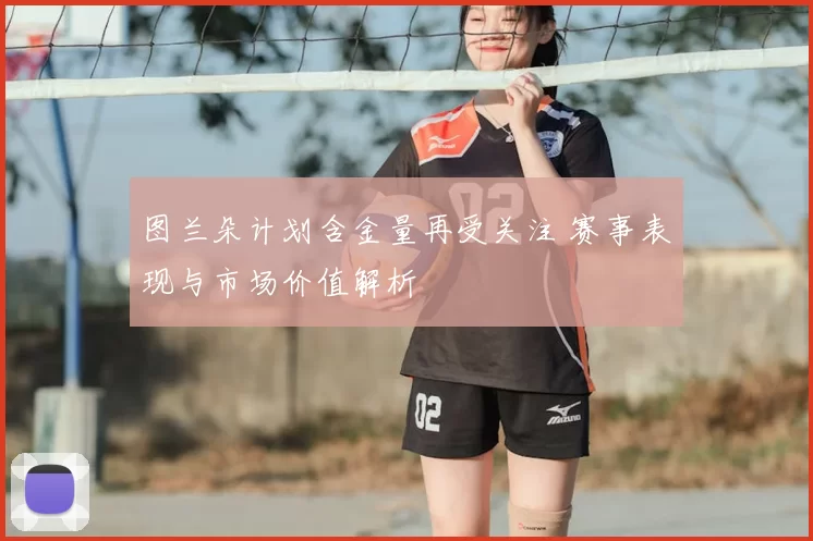 图兰朵计划含金量再受关注 赛事表现与市场价值解析