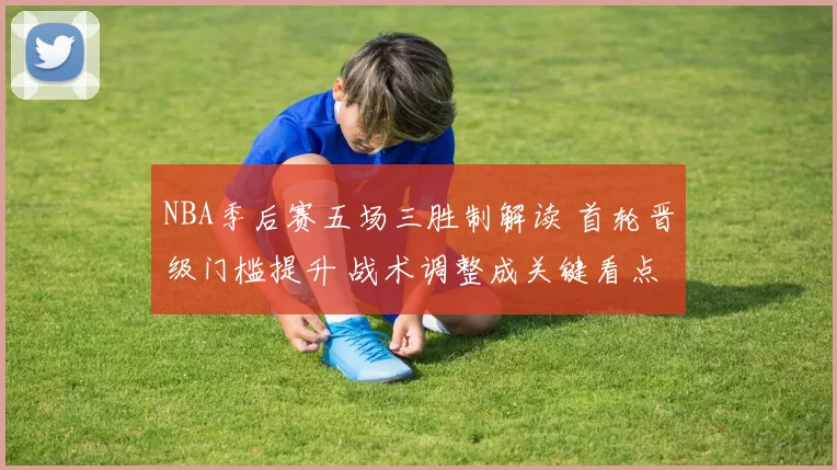 NBA季后赛五场三胜制解读 首轮晋级门槛提升 战术调整成关键看点