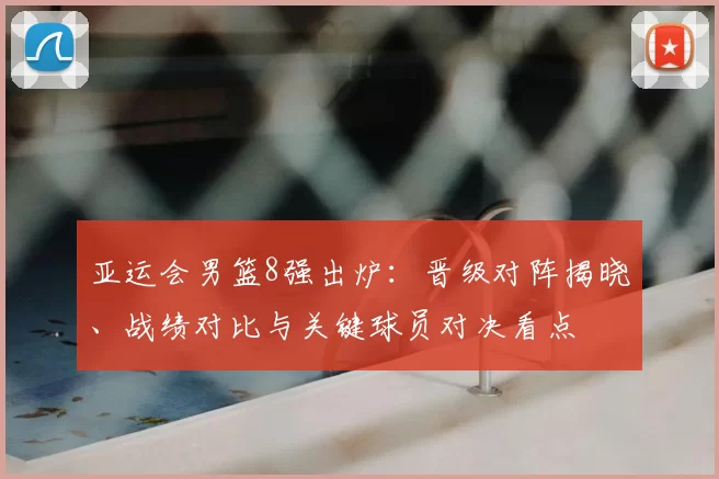 亚运会男篮8强出炉：晋级对阵揭晓、战绩对比与关键球员对决看点