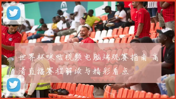 世界杯咪咕视频电脑端观赛指南 高清直播赛程解读与精彩看点