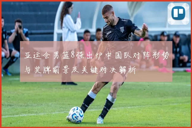 亚运会男篮8强出炉中国队对阵形势与奖牌前景及关键对决解析