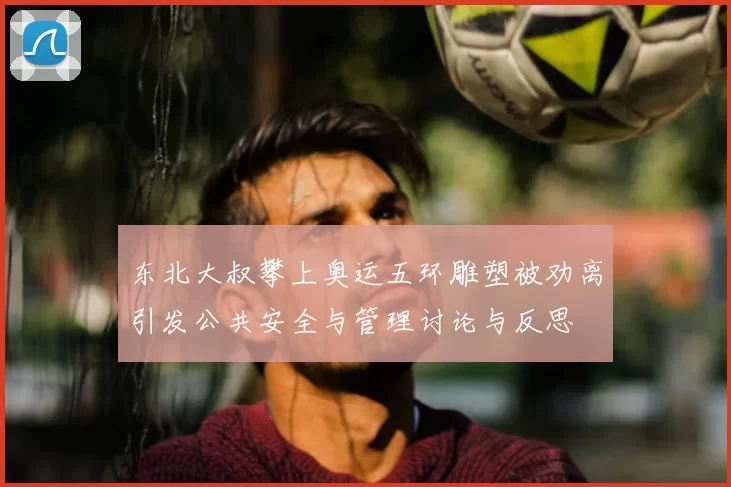 东北大叔攀上奥运五环雕塑被劝离引发公共安全与管理讨论与反思