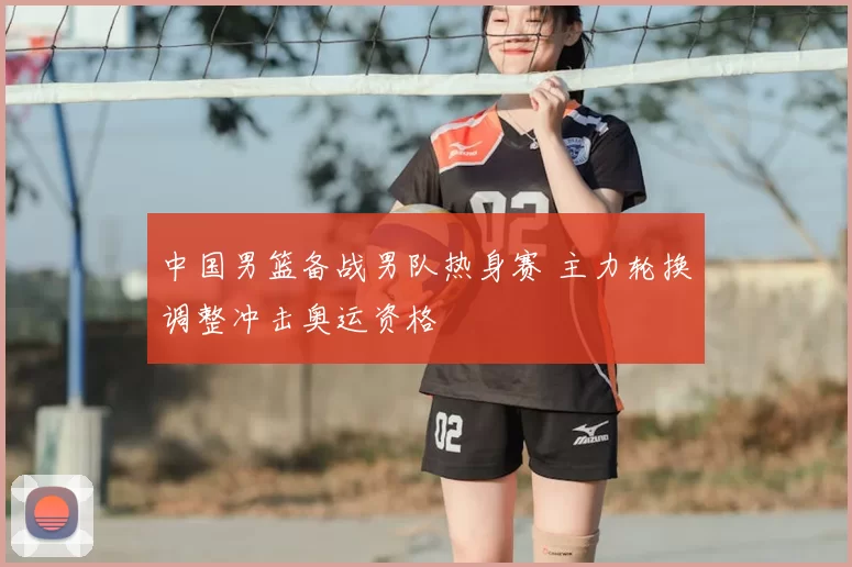 中国男篮备战男队热身赛 主力轮换调整冲击奥运资格