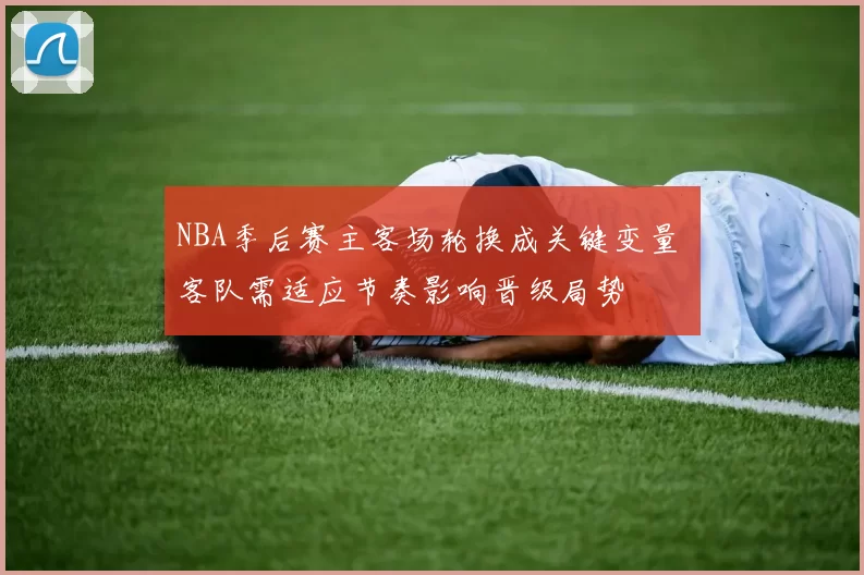 NBA季后赛主客场轮换成关键变量 客队需适应节奏影响晋级局势