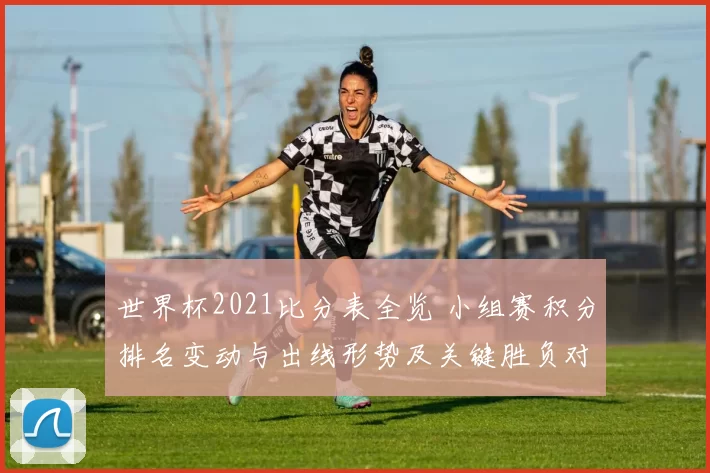 世界杯2021比分表全览 小组赛积分排名变动与出线形势及关键胜负对比