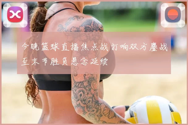 今晚篮球直播焦点战打响双方鏖战至末节胜负悬念延续