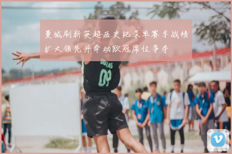 曼城刷新英超历史纪录单赛季战绩扩大领先并牵动欧冠席位争夺