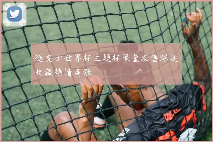德克士世界杯主题杯限量发售球迷收藏热情高涨