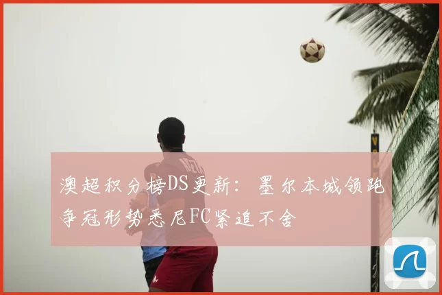 澳超积分榜DS更新：墨尔本城领跑争冠形势悉尼FC紧追不舍