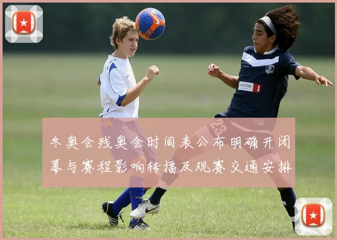 冬奥会残奥会时间表公布明确开闭幕与赛程影响转播及观赛交通安排