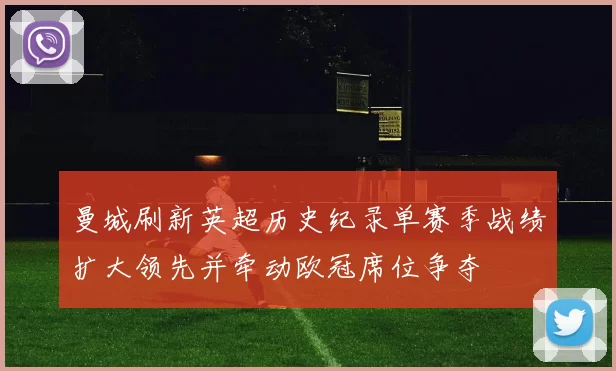 曼城刷新英超历史纪录单赛季战绩扩大领先并牵动欧冠席位争夺