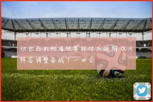 切尔西利物浦联赛杯对决延期 双方阵容调整备战下一回合