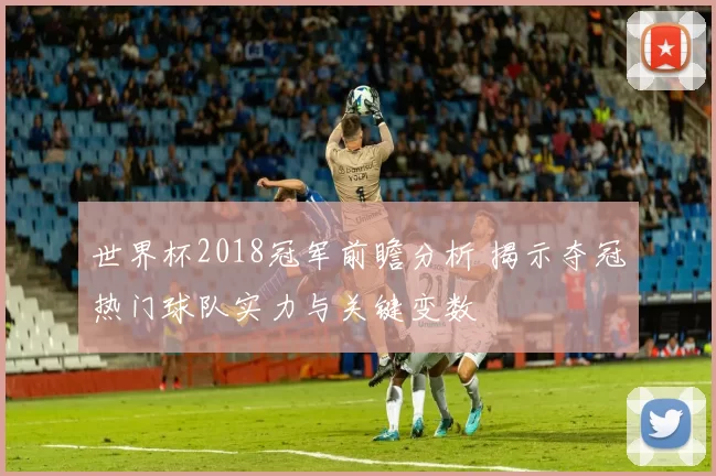 世界杯2018冠军前瞻分析 揭示夺冠热门球队实力与关键变数